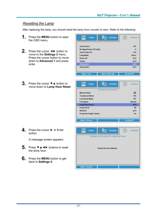 Page 66D
D
D L
L
L P
P
P  
 
  P
P
P r
r
r o
o
o j
j
j e
e
e c
c
c t
t
t o
o
o r
r
r —
—
— U
U
U s
s
s e
e
e r
r
r ’
’
’ s
s
s  
 
  M
M
M a
a
a n
n
n u
u
u a
a
a l
l
l  
 
 
Resetting the Lamp 
After replacing the lamp, you should reset the lamp  hour counter to zero. Refer to the following: 
1.  Press the MENU button to open 
the OSD menu. 
2.  Press the cursor  ◄► button to 
move to the  Settings 2 menu. 
Press the cursor button to move 
down to Advanced 1 and press 
enter. 
3.  Press the cursor  ▼▲ button...