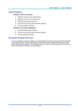 Page 74D
D
D L
L
L P
P
P  
 
  P
P
P r
r
r o
o
o j
j
j e
e
e c
c
c t
t
t o
o
o r
r
r —
—
— U
U
U s
s
s e
e
e r
r
r ’
’
’ s
s
s  
 
  M
M
M a
a
a n
n
n u
u
u a
a
a l
l
l  
 
 
–  65  – 
Audio Problems 
Problem: There is no sound 
1.  Adjust the volume on the remote control.  
2.  Adjust the volume of the audio source. 
3.  Check the audio cable connection. 
4.  Test the source audio output with other speakers. 
5.  Have the projector serviced. 
Problem: The sound is distorted  
1. Check the audio cable...