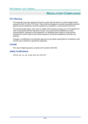 Page 89DLP Projector—User’s Manual 
— 80 — 
REGULATORY COMPLIANCE 
FCC Warning 
This equipment has been tested and found to comply  with the limits for a Class B digital device 
pursuant to Part 15 of the FCC Rules. These  limits are designed to provide reasonable protection 
against harmful interference when the equipm ent is operated in a commercial environment. 
This equipment generates, uses, and  can radiate radio frequency energy and, if not installed and 
used in accordance with the instruction manual ,...