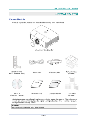 Page 10DLP Projector – User’s Manual 
— 1 — 
GETTING STARTED 
Packing Checklist 
Carefully unpack the projector and che ck that the following items are included:   
 
PROJECTOR WITH LENS CAP  
 
  
 
R
EMOTE CONTROL  
(W
ITH TWO AA BATTERIES)  POWER CORD VGA CABLE (1.8M) 
TILT LAMP MODULE 
(O
PTIONAL) 
    
 
CD-ROM
  
(T
HIS USER’S MANUAL)  W
ARRANTY CARD QUICK START CARD DUST FILTER 
(O
PTIONAL)  
Contact your dealer immediately if any items  are missing, appear damaged, or if the unit does not 
work. It is...