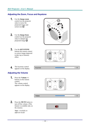 Page 22DLP Projector—User’s Manual 
Adjusting the Zoom, Focus and Keystone 
1.  Use the Image-zoom   
control (on the projector 
only) to resize the 
projected image and 
screen size 
. 
2.  Use the  Image-focus   
control (on the projector 
only) to sharpen the 
projected image 
. 
 
3.  Use the  KEYSTONE  
buttons the remote control 
to correct image-trapezoid 
(wider top or bottom) 
effect. 
 
4.  The keystone control 
appears on the display. 
Adjusting the Volume 
 
1.  Press the  Volume +/-  
buttons on...