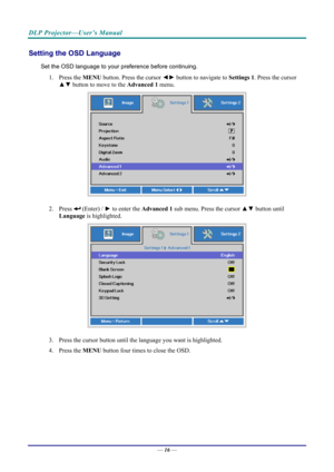 Page 24DLP Projector—User’s Manual 
Setting the OSD Language 
Set the OSD language to your preference before continuing. 
1.  Press the  MENU button. Press the cursor  ◄► button to navigate to  Settings 1. Press the cursor 
▲▼  button to move to the Advanced  1  menu. 
 
2.   Press  (Enter) /  ► to enter the  Advanced 1  sub menu. Press the cursor ▲▼  button until 
Language  is highlighted.  
 
3.  Press the cursor button until the language you want is highlighted.  
4.   Press the  MENU button four times to...