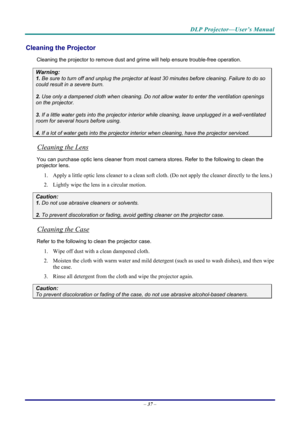 Page 45DLP Projector—User’s Manual 
– 37  – 
Cleaning the Projector 
Cleaning the projector to remove dust and grime will help ensure trouble-free operation.  
Warning: 
1.  Be sure to turn off and unplug the projector at  least 30 minutes before cleaning. Failure to do so 
could result in a severe burn. 
2. Use only a dampened cloth when cleaning. Do not allow water to enter the ventilation openings 
on the projector.  
3. If a little water gets into the projector interior  while cleaning, leave unplugged in a...