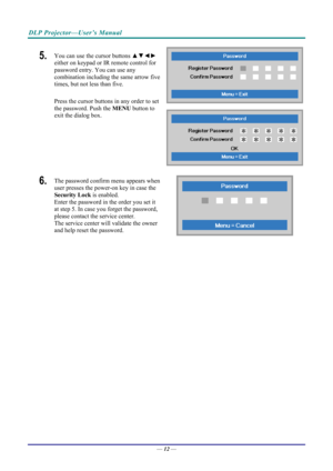 Page 20DLP Projector—User’s Manual 
5.  You can use the cursor buttons ▲▼◄► 
either on keypad or IR remote control for 
password entry. You can use any 
combination including the same arrow five 
times, but not less than five. 
Press the cursor buttons in any order to set 
the password. Push the  MENU button to 
exit the  dialog box. 
6.  The password confirm menu appears when 
user presses the power-on key in case the 
Security Lock  is enabled.  
Enter the password in the order you set it 
at step 5. In case...
