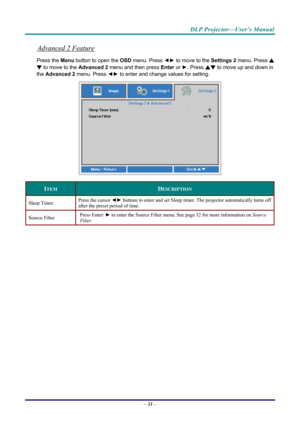 Page 39DLP Projector—User’s Manual 
Advanced 2 Feature 
Press the Menu button to open the OSD menu. Press  ◄► to move to the  Settings 2 menu. Press  ▲
▼ to move to the  Advanced 2 menu and then press  Enter or ►. Press  ▲▼ to move up and down in 
the  Advanced 2  menu. Press  ◄► to
 enter and change values for setting. 
 
ITEM DESCRIPTION 
Sleep Timer  Press the cursor ◄►
 buttons to enter and set Sleep timer. The projector automatically turns off 
after the preset period of time. 
Source Filter  Press Enter/...