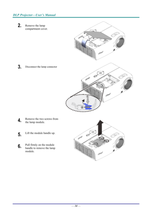 Page 42DLP Projector—User’s Manual 
2.  Remove the lamp 
compartment cover. 
 
3.  Disconnect the lamp connector  
1
2
 
4.  Remove the two screws from 
the lamp module. 
5.  Lift the module handle up. 
6.  Pull firmly on the module 
handle to remove the lamp 
module. 
 
—  34
  —  