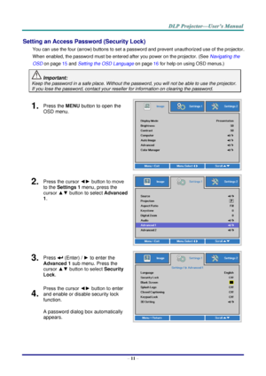 Page 20– 11 – 
Setting an Access Password (Security Lock) 
You can use the four (arrow) buttons to set a password and prevent unauthorized use of the projector. 
When enabled, the password must be entered after you power on the projector. (See Navigating the 
OSD on page 15 and Setting the OSD Language on page 16 for help on using OSD menus.) 
 Important: 
Keep the password in a safe place. Without the password, you will not be able to use the projector. 
If you lose the password, contact your reseller for...