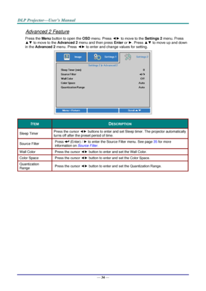 Page 43— 34 — 
Advanced 2 Feature 
Press the Menu button to open the OSD menu. Press ◄► to move to the Settings 2 menu. Press 
▲▼ to move to the Advanced 2 menu and then press Enter or ►. Press ▲▼ to move up and down 
in the Advanced 2 menu. Press ◄► to enter and change values for setting. 
 
ITEM DESCRIPTION 
Sleep Timer Press the cursor ◄► buttons to enter and set Sleep timer. The projector automatically 
turns off after the preset period of time. 
Source Filter Press  (Enter) / ► to enter the Source Filter...