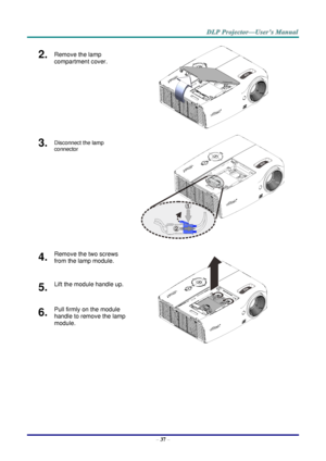 Page 46– 37 – 
2.  Remove the lamp 
compartment cover. 
 
3.  Disconnect the lamp 
connector  
 
4.  Remove the two screws 
from the lamp module. 
 
5.  Lift the module handle up. 
6.  Pull firmly on the module 
handle to remove the lamp 
module.  1
2   
