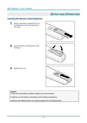 Page 17DLP Projector – User’s Manual 
 
 
—  8 — 
SETUP AND OPERATION 
Inserting the Remote  Control Batteries  
1.  Remove the battery compartment cover 
by sliding the cover in the direction of 
the arrow. 
 
2.  Insert the battery with the positive side 
facing up. 
 
3.  Replace the cover. 
 
 
Caution: 
1. Only use AAA batteries (Alkaline batteries are recommended). 
 
2. Dispose of used batteries accordi ng to local ordinance regulations.  
 
3. Remove the batteries when not usi ng the projector for...