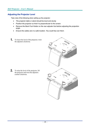 Page 19DLP Projector – User’s Manual 
 
 
Adjusting the Projector Level 
Take note of the following when setting up the projector: 
•   The projector table or stand should be level and sturdy. 
•   Position the projector so that it is perpendicular to the screen. 
•   Remove the Back Foot Holder on the rear adjuster foot before adjusting the projection  
angle. 
•   Ensure the cables are in a safe location. You could trip over them.  
 
1.  To lower the level of the projector, twist 
the adjusters clockwise....