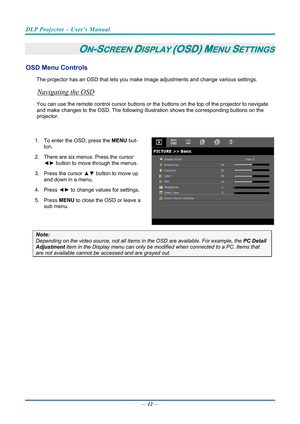 Page 21DLP Projector – User’s Manual 
 
 
—  12 — 
ON-SCREEN DISPLAY (OSD) MENU SETTINGS 
OSD Menu Controls 
The projector has an OSD that lets you ma ke image adjustments and change various settings.  
Navigating the OSD 
You can use the remote control curs or buttons or the buttons on the top of the projector to navigate 
and make changes to the OSD. The following illu stration shows the corresponding buttons on the 
projector. 
 
1.  To enter the OSD, press the  MENU but-
ton.  
2.  There are six menus....
