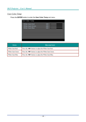 Page 27DLP Projector – User’s Manual 
 
 
User Color Temp 
Press the ENTER  button to enter the  User Color Temp sub menu.  
 
ITEM DESCRIPTION 
White Gain Red  Press the ◄► buttons to adjust the White Gain Red. 
White Gain Green  Press the ◄► buttons to adjust the White Gain Green. 
White Gain Blue  Press the ◄► buttons to adjust the White Gain Blue. 
 
—  18 —  