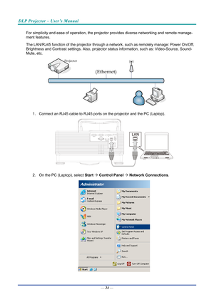 Page 33DLP Projector – User’s Manual 
 
 
For simplicity and ease of operatio n, the projector provides diverse networking and remote manage-
ment features. 
The LAN/RJ45 function of  the projector through a network, such  as remotely manage: Power On/Off, 
Brightness and Contrast settings. Also, projector st atus information, such as: Video-Source, Sound-
Mute, etc. 
 
1.  Connect an RJ45 cable to RJ45 ports  on the projector and the PC (Laptop). 
 
2.  On the PC (Laptop), select  Start ´ Control  Panel  ´...