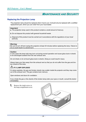 Page 47DLP Projector – User’s Manual 
 
 
—  38 — 
MAINTENANCE AND SECURITY 
Replacing the Projection Lamp 
The projection lamp should be replaced when it burns out. It should only be r eplaced with a certified 
replacement part, which you can order from your local dealer.  
Important: 
a.  The projection lamp used in this product contains a small amount of mercury. 
b.  Do not dispose this product  with general household waste. 
c. Disposal of this product must be carried out in  accordance with the...