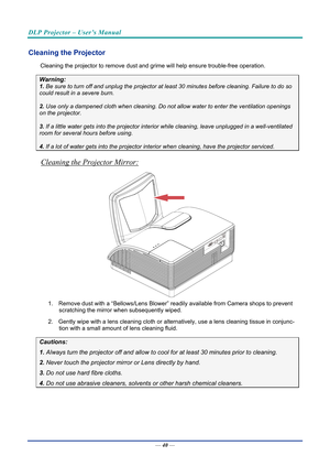 Page 49DLP Projector – User’s Manual 
 
 
Cleaning the Projector 
Cleaning the projector to remove dust and grime will help ensure trouble-free operation.  
Warning: 
1.  Be sure to turn off and unplug the projector at  least 30 minutes before cleaning. Failure to do so 
could result in a severe burn. 
2. Use only a dampened cloth when cleaning. Do not allow water to enter the ventilation openings 
on the projector.  
3. If a little water gets into the projector interior  while cleaning, leave unplugged in a...