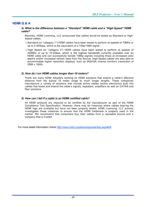 Page 58DLP Projector – User’s Manual 
 
 
–  49  – 
HDMI Q & A 
Q. What is the difference between a “Standard” HDMI cable and a “High-Speed” HDMI 
cable? 
Recently, HDMI Licensing, LLC announced that  cables would be tested as Standard or High-
Speed cables.  
․ Standard (or “category 1”) HDMI cables have been tested to perform at speeds of 75Mhz or 
up to 2.25Gbps, which is the equivalent of a 720p/1080i signal.  
․ High Speed (or “category 2”) HDMI cables have been tested to perform at speeds of 
340Mhz or up...