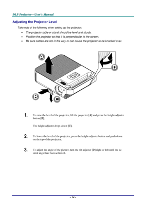 Page 20D
D
D L
L
L P
P
P  
 
  P
P
P r
r
r o
o
o j
j
j e
e
e c
c
c t
t
t o
o
o r
r
r —
—
— U
U
U s
s
s e
e
e r
r
r ’
’
’ s
s
s  
 
  M
M
M a
a
a n
n
n u
u
u a
a
a l
l
l  
 
 
Adjusting the Projector Level 
Take note of the following when setting up the projector: 
•  The projector table or stand should be level and sturdy. 
•  Position the projector so that it is perpendicular to the screen. 
•  Be sure cables are not in the way or can cause the projector to be knocked over. 
 
 
1.  To raise the level of the...