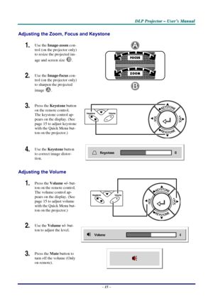 Page 21D
D
D L
L
L P
P
P  
 
  P
P
P r
r
r o
o
o j
j
j e
e
e c
c
c t
t
t o
o
o r
r
r  
 
  –
–
–  
 
  U
U
U s
s
s e
e
e r
r
r ’
’
’ s
s
s  
 
  M
M
M a
a
a n
n
n u
u
u a
a
a l
l
l  
 
 
Adjusting the Zoom, Focus and Keystone 
1.  Use the  Image-zoom  con-
trol (on the projector only) 
to resize the projected im-
age and screen size  
B. 
2.  Use the Image-focus  con-
trol (on the projector only) 
to sharpen the projected 
image 
A.  
3.  Press the  Keystone  button 
on the remote control. 
The keystone control...