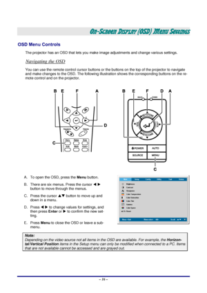 Page 22 – 16 – 
ON-SCREEN DISPLAY (OSD) MENU SETTINGS 
OSD Menu Controls 
The projector has an OSD that lets you ma ke image adjustments and change various settings.  
Navigating the OSD 
You can use the remote control curs or buttons or the buttons on the top of the projector to navigate 
and make changes to the OSD. The following illust ration shows the corresponding buttons on the re-
mote control and on the projector. 
 
A.  To open the OSD, press the  Menu button.  
B.  There are six menus. Press the...