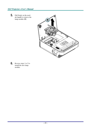 Page 38D
D
D L
L
L P
P
P  
 
  P
P
P r
r
r o
o
o j
j
j e
e
e c
c
c t
t
t o
o
o r
r
r —
—
— U
U
U s
s
s e
e
e r
r
r ’
’
’ s
s
s  
 
  M
M
M a
a
a n
n
n u
u
u a
a
a l
l
l  
 
 
5.  Pull firmly on the mod-
ule handle to remove the 
lamp module ( D) 
 
 
6.  Reverse steps 1 to 5 to 
install the new lamp 
module.  
 
– 32 –  
Downloaded From projector-manual.com Vivitek Manuals 