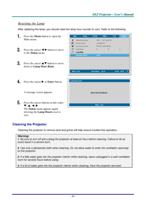 Page 39D
D
D L
L
L P
P
P  
 
  P
P
P r
r
r o
o
o j
j
j e
e
e c
c
c t
t
t o
o
o r
r
r  
 
  –
–
–  
 
  U
U
U s
s
s e
e
e r
r
r ’
’
’ s
s
s  
 
  M
M
M a
a
a n
n
n u
u
u a
a
a l
l
l  
 
 
Resetting the Lamp 
After replacing the lamp, you should reset the lamp  hour counter to zero. Refer to the following: 
1.  Press the Menu button to open the 
Main menu. 
2.  Press the cursor  W X  button
 to move 
to the  Status  menu. 
3.  Press the cursor  ST button
 to move 
down to  Lamp Hour Reset . 
 
4.  Press the...