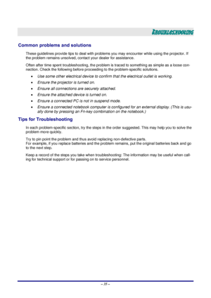 Page 41 – 35 – 
TROUBLESHOOTING 
Common problems and solutions 
These guidelines provide tips to deal with problem s you may encounter while using the projector. If 
the problem remains unsolved, cont act your dealer for assistance. 
Often after time spent troubleshooting, the problem is  traced to something as simple as a loose con-
nection. Check the following before proceedi ng to the problem-specific solutions. 
• Use some other electrical device to confirm that the electrical outlet is working. 
•  Ensure...