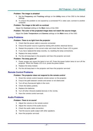 Page 43D
D
D L
L
L P
P
P  
 
  P
P
P r
r
r o
o
o j
j
j e
e
e c
c
c t
t
t o
o
o r
r
r  
 
  –
–
–  
 
  U
U
U s
s
s e
e
e r
r
r ’
’
’ s
s
s  
 
  M
M
M a
a
a n
n
n u
u
u a
a
a l
l
l  
 
 
–  37  – 
Problem: The image is streaked  
1.  Set the  Frequency  and Tracking settings on the  Utility menu of the OSD to the default 
settings. 
2.  To ensure the problem is not caused by a connected PC’s video card, connect to another 
computer.  
Problem: The image is flat with no contrast  
Adjust the  Contrast setting on...