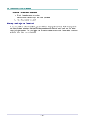 Page 44D
D
D L
L
L P
P
P  
 
  P
P
P r
r
r o
o
o j
j
j e
e
e c
c
c t
t
t o
o
o r
r
r —
—
— U
U
U s
s
s e
e
e r
r
r ’
’
’ s
s
s  
 
  M
M
M a
a
a n
n
n u
u
u a
a
a l
l
l  
 
 
– 38 –  
Problem: The sound is distorted  
1. Check the audio cable connection. 
2.  Test the source audio output with other speakers. 
3.  Have the projector serviced. 
Having the Projector Serviced 
If you are unable to solve the problem, you should have the projector serviced. Pack the projector in 
the original carton. Include a...