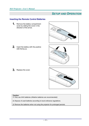 Page 19DLP Projector—User’s Manual 
— 11— 
SETUP AND OPERATION 
Inserting the Remote  Control Batteries  
1.  Remove the battery compartment 
cover by sliding the cover in the 
direction of the arrow. 
 
2.  Insert the battery with the positive 
side facing up. 
 
3.  Replace the cover. 
 
 
Caution: 
1. Only use AAA batteries (Alkaline batteries are recommended). 
 
2. Dispose of used batteries accordi ng to local ordinance regulations.  
 
3. Remove the batteries when not usi ng the projector for prolonged...