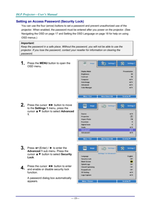 Page 21DLP Projector—User’s Manual 
Setting an Access Password (Security Lock) 
You can use the four (arrow) buttons to set a password and prevent unauthorized use of the 
projector. When enabled, the password must be entered after you power on the projector. (See 
Navigating the OSD  on page 17 and Setting the OSD Language  on page 18 for help on using 
OSD menus.) 
Important: 
Keep the password in a safe pl ace. Without the password, you will not be able to use the 
projector. If you lose the password,...