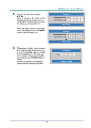 Page 22DLP Projector—User’s Manual 
5.  You can use the cursor buttons 
▲▼◄► 
either on keypad or IR remote control 
for password entry. You can use any 
combination including the same arrow 
five times, but not less than five. 
Press the cursor buttons in any order 
to set the password. Push the  MENU 
button  to exit the  dialog box. 
6.  The password confirm menu appears 
when user presses the power-on key 
in case the  Security Lock is enabled. 
Enter the password in the order you 
set it at step 5. In case...