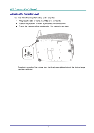 Page 23DLP Projector—User’s Manual 
Adjusting the Projector Level 
Take note of the following when setting up the projector: 
  The projector table or stand should be level and sturdy. 
   Position the projector so that it is perpendicular to the screen. 
   Ensure the cables are in a safe location. You could trip over them.  
 
To adjust the angle of the picture, turn the tilt-adjuster right or left until the desired angle 
has been achieved. 
—  15—  