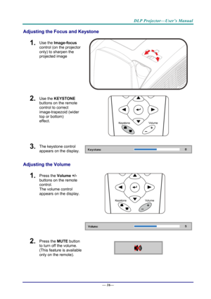 Page 24DLP Projector—User’s Manual 
Adjusting the Focus and Keystone 
1.  Use the Image-focus  
control (on the projector 
only) to sharpen the 
projected image 
 
2.  Use the KEYSTONE  
buttons on the remote 
control to correct 
image-trapezoid (wider 
top or bottom)  
effect. 
 
3.  The keystone control  
appears on the display. 
Adjusting the Volume 
 
1.  Press the  Volume +/-  
buttons on the remote 
control.  
The volume control 
appears on the display. 
2.  Press the  MUTE button 
to turn off the volume....