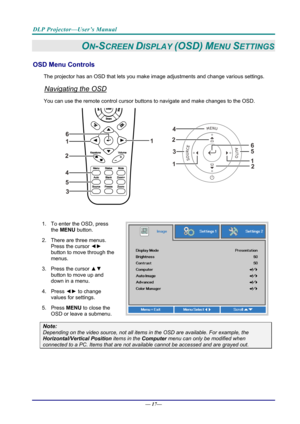 Page 25DLP Projector—User’s Manual 
— 17— 
ON-SCREEN DISPLAY (OSD) MENU SETTINGS 
OSD Menu Controls 
The projector has an OSD that lets you ma ke image adjustments and change various settings.  
Navigating the OSD 
You can use the remote contro l cursor buttons to navigate and make changes to the OSD.  
2
1
1
2
3
45
6
 
1.  To enter the OSD, press 
the MENU button.  
2.  There are three menus.  Press the cursor ◄►  
button to move through the 
menus.  
3. Press the cursor  ▲▼ 
button to move up and 
down in a...