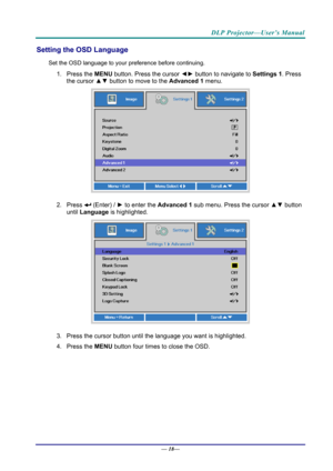 Page 26DLP Projector—User’s Manual 
Setting the OSD Language 
Set the OSD language to your preference before continuing. 
1. Press the MENU button. Press the cursor  ◄► button to navigate to  Settings 1. Press 
the cursor  ▲▼ button to move to the  Advanced 1  menu. 
 
2. Press  (Enter) /  ► to enter the Advanced 1 sub menu. Press the cursor  ▲▼ button 
until  Language is highlighted.  
 
3.  Press the cursor button until the language you want is highlighted.  
4. Press the  MENU button four times to close the...