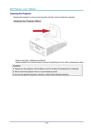 Page 57DLP Projector—User’s Manual 
Cleaning the Projector 
Cleaning the projector to remove dust and grime will help ensure trouble-free operation.  
Cleaning the Projector Mirror: 
 
 
Remove dust with a “Bellows/Lens Blower”  
readily available from Camera shops to prev ent scratching the mirror when subsequently wiped. 
Cautions: 
1. Always turn the projector off and allow to cool for at least 30 minutes prior to cleaning. 
2. Never touch the projector mirror or Lens directly by hand. 
3. Do not use...