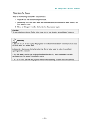 Page 58DLP Projector—User’s Manual 
Cleaning the Case 
Refer to the following to clean the projector case. 
1. Wipe off dust with a clean dampened cloth. 
2. Moisten the cloth with warm water and mild detergent (such as used to wash dishes), and 
then wipe the case. 
3. Rinse all detergent from the cl oth and wipe the projector again. 
Caution: 
To prevent discoloration or fading of the case, do not use abrasive  alcohol-based cleaners. 
 
Warning: 
1. Be sure to turn off and unplug the projector at least 30...