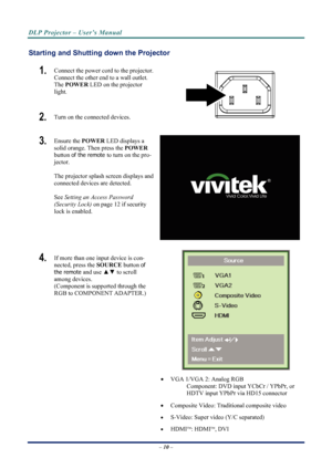 Page 18
DLP Projector – User’s Manual 
 
 
Starting and Shutting  down the Projector 
1.  Connect the power cord to the projector. 
Connect the other end to a wall outlet. 
The POWER  LED on the projector 
light. 
2.   Turn on the connected devices. 
3.  Ensure the  POWER LED displays a 
solid orange. Then press the  POWER 
button 
of the remote to turn on the pro-
jector.  
 
The projector splash screen displays and 
connected devices are detected. 
 
See 
Setting an Access Password 
(Security Lock)
 on page...