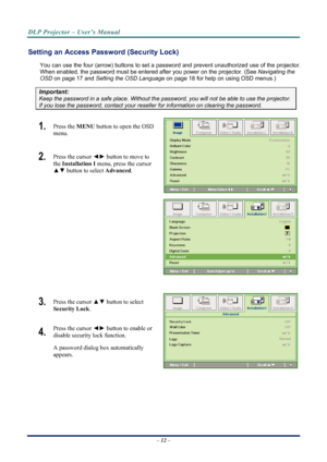 Page 20
DLP Projector – User’s Manual 
 
 
Setting an Access Password (Security Lock) 
You can use the four (arrow) buttons to set a password and prevent un authorized use of the projector. 
When enabled, the password must be entered after you power on the projector. (See 
Navigating the 
OSD
 on page 17 and  on page 18 for help on using OSD menus.) Setting the OSD Language
Important: 
Keep the password in a safe place.  Without the password, you will not be able to use the projector. 
If you lose the password,...