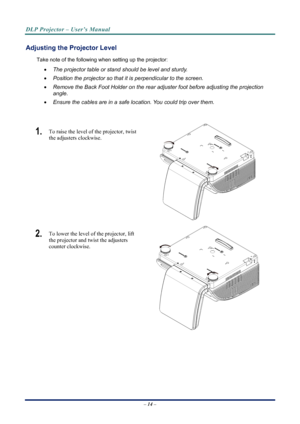 Page 22
DLP Projector – User’s Manual 
 
 
Adjusting the Projector Level 
Take note of the following when setting up the projector: 
•  The projector table or stand should be level and sturdy. 
• Position the projector so that it is perpendicular to the screen. 
• Remove the Back Foot Holder on the rear adjuster foot before adjusting the projection  
angle. 
• Ensure the cables are in a safe location. You could trip over them.  
 
1.  To raise the level of the projector, twist 
the adjusters clockwise. 
 
2....