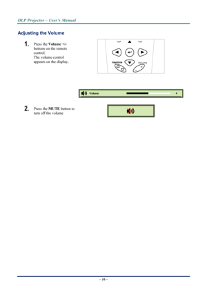 Page 24
DLP Projector – User’s Manual 
 
 
Adjusting the Volume 
1.  
Volume
+
-
Press the  Volume +/-   
buttons on the remote 
control.  
The volume control  
appears on the display. 
 
 
2.  Press the  MUTE button to 
turn off the volume 
 
 
– 16 –  
Downloaded From projector-manual.com Vivitek Manuals 