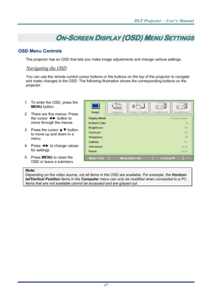 Page 25
DLP Projector – User’s Manual 
 
 
 
ON-SCREEN DISPLAY (OSD) MENU SETTINGS 
OSD Menu Controls 
The projector has an OSD that lets you ma ke image adjustments and change various settings.  
Navigating the OSD 
You can use the remote control curs or buttons or the buttons on the top of the projector to navigate 
and make changes to the OSD. The following illu stration shows the corresponding buttons on the 
projector. 
 
1.  To enter the OSD, press the  MENU button.  
2.  There are five menus. Press 
the...