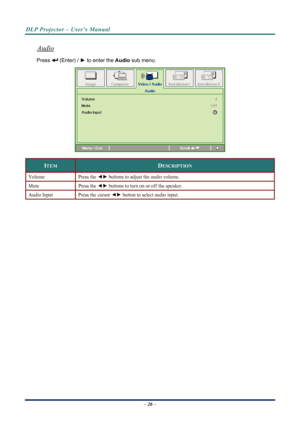 Page 34
DLP Projector – User’s Manual 
 
 
Audio 
 (Enter) /  ► to enter the  Audio sub menu. Press 
 
ITEM DESCRIPTION 
Volume Press the ◄►  buttons to adjust the audio volume.  
Mute Press  the ◄►  buttons to turn on or off the speaker. 
Audio Input Press the cursor  ◄► button to select audio input.  
 
 
– 26 –  
Downloaded From projector-manual.com Vivitek Manuals 