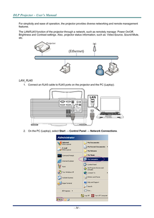 Page 42
DLP Projector – User’s Manual 
 
 
For simplicity and ease of operation, the projector provides diverse networking and remote management 
features. 
The LAN/RJ45 function of the pr ojector through a network, such as remotely manage: Power On/Off, 
Brightness and Contrast settings. Also, projector stat us information, such as: Video-Source, Sound-Mute, 
etc
. 
 
LAN_RJ45 
1.  Connect an RJ45 cable to RJ45 ports on the projector and the PC (Laptop). 
 
2.  On the PC (Laptop), select  Start → Control...