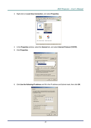 Page 43
DLP Projector – User’s Manual 
 
 
3. Right-click on  Local Area Connection , and select Properties. 
 
4. In the Properties  window, select the  General tab, and select  Internet Protocol (TCP/IP) . 
5. Click Properties . 
 
6. Click Use the following IP address  and fill in the IP address and Subnet mask, then click  OK. 
 
– 35  – 
Downloaded From projector-manual.com Vivitek Manuals 