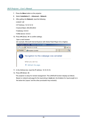 Page 44
DLP Projector – User’s Manual 
 
 
7. Press the  Menu button on the projector. 
8. Select Installation II  →  Advanced→  Network. 
9.  After getting into  Network, input the following: 
` DHCP: Off 
` IP Address: 10.10.10.10 
` Subnet Mask: 255.255.255.0 
` Gateway: 0.0.0.0 
` DNS Server: 0.0.0.0 
10. Press  (Enter) / ►  to confirm settings. 
Open a web browser  
(for example, Microsoft Internet Explorer  with Adobe Flash Player 9.0 or higher). 
 
11.  In the Address bar, input the IP address:...