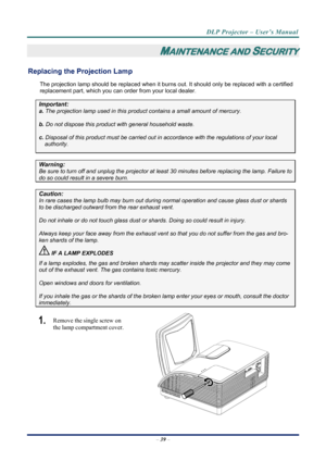 Page 47
DLP Projector – User’s Manual 
 
 
–  39  – 
MAINTENANCE AND SECURITY 
Replacing the Projection Lamp 
The projection lamp should be replaced when it burns  out. It should only be replaced with a certified 
replacement part, which you can order from your local dealer.  
Important: 
a.  The projection lamp used in this produc t contains a small amount of mercury. 
b. Do not dispose this product  with general household waste. 
c. Disposal of this product must be carried out in  accordance with the...