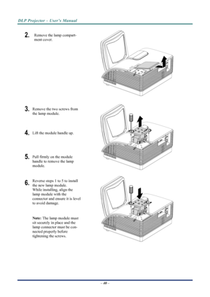 Page 48
DLP Projector – User’s Manual 
 
 
– 40 –  
2.  Remove the lamp compart-
ment cover. 
 
3. Remove the two screws from 
the lamp module. 
4. Lift the module handle up. 
5. Pull firmly on the module  
handle to remove the lamp 
module. 
 
6. Reverse steps 1 to 5 to install 
the new lamp module.  
While installing, align the 
lamp module with the  
connector and ensure it is level 
to avoid damage. 
Note:  The lamp module must 
sit securely in place and the 
lamp connector must be con-
nected properly...