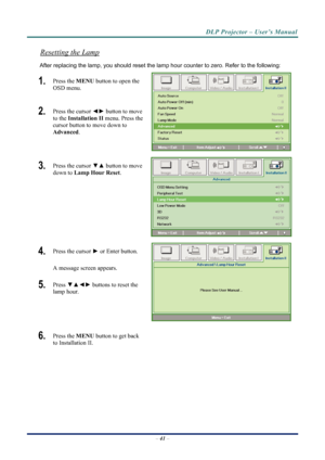 Page 49
DLP Projector – User’s Manual 
 
 
Resetting the Lamp 
After replacing the lamp, you should reset the lamp  hour counter to zero. Refer to the following: 
1.  Press the MENU button to open the 
OSD menu. 
2.  Press the cursor  ◄► button to move 
to the  Installation II menu. Press the 
cursor button to move down to  
Advanced . 
3.  Press the cursor  ▼▲ button to move 
down to  Lamp Hour Reset . 
4.  Press the cursor ► or Enter button.  
A message screen appears. 
5.  Press ▼▲◄►  buttons to reset the...
